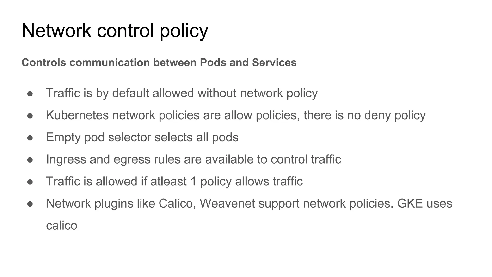 Network control policy
Controls communication between Pods and Services
● Traffic is by default allowed without network policy
● Kubernetes network policies are allow policies, there is no deny policy
● Empty pod selector selects all pods
● Ingress and egress rules are available to control traffic
● Traffic is allowed if atleast 1 policy allows traffic
● Network plugins like Calico, Weavenet support network policies. GKE uses
calico
 