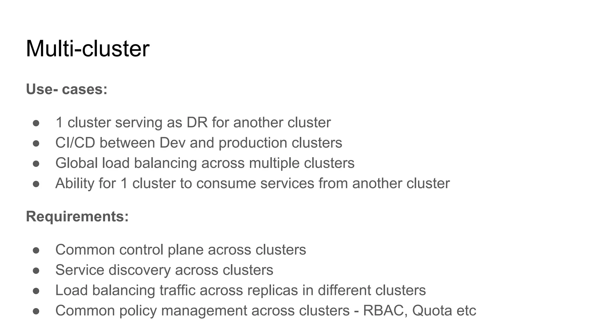 Multi-cluster
Use- cases:
● 1 cluster serving as DR for another cluster
● CI/CD between Dev and production clusters
● Global load balancing across multiple clusters
● Ability for 1 cluster to consume services from another cluster
Requirements:
● Common control plane across clusters
● Service discovery across clusters
● Load balancing traffic across replicas in different clusters
● Common policy management across clusters - RBAC, Quota etc
 