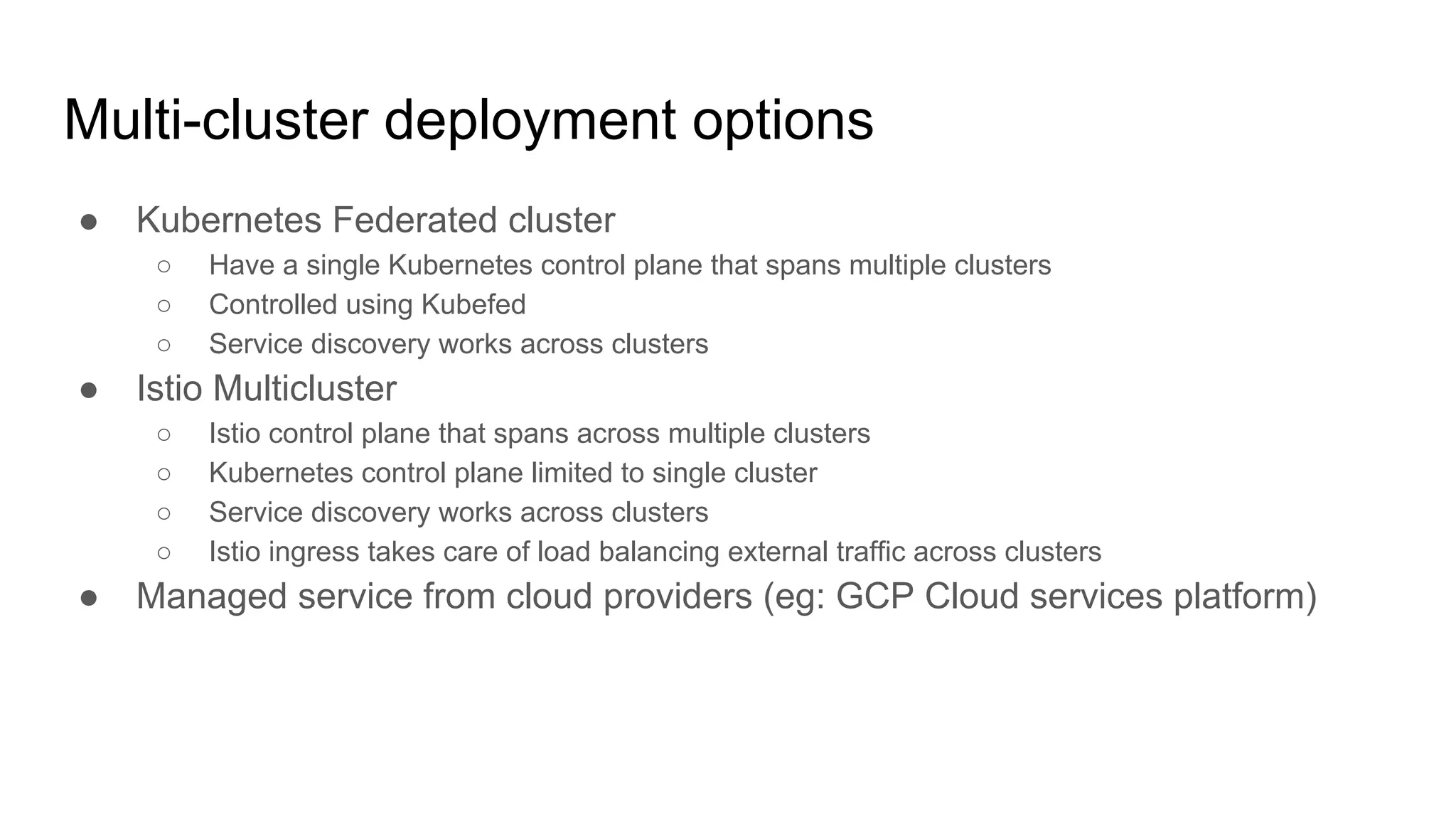 Multi-cluster deployment options
● Kubernetes Federated cluster
○ Have a single Kubernetes control plane that spans multiple clusters
○ Controlled using Kubefed
○ Service discovery works across clusters
● Istio Multicluster
○ Istio control plane that spans across multiple clusters
○ Kubernetes control plane limited to single cluster
○ Service discovery works across clusters
○ Istio ingress takes care of load balancing external traffic across clusters
● Managed service from cloud providers (eg: GCP Cloud services platform)
 