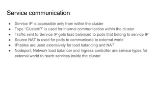 Service communication
● Service IP is accessible only from within the cluster
● Type “ClusterIP” is used for internal communication within the cluster
● Traffic sent to Service IP gets load balanced to pods that belong to service IP
● Source NAT is used for pods to communicate to external world
● IPtables are used extensively for load balancing and NAT
● Nodeport, Network load balancer and Ingress controller are service types for
external world to reach services inside the cluster.
 