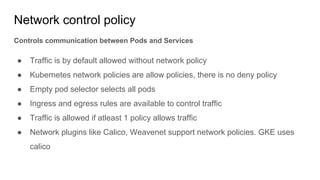 Network control policy
Controls communication between Pods and Services
● Traffic is by default allowed without network policy
● Kubernetes network policies are allow policies, there is no deny policy
● Empty pod selector selects all pods
● Ingress and egress rules are available to control traffic
● Traffic is allowed if atleast 1 policy allows traffic
● Network plugins like Calico, Weavenet support network policies. GKE uses
calico
 