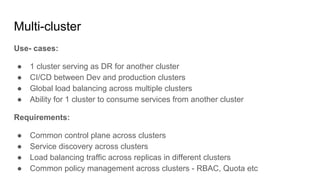 Multi-cluster
Use- cases:
● 1 cluster serving as DR for another cluster
● CI/CD between Dev and production clusters
● Global load balancing across multiple clusters
● Ability for 1 cluster to consume services from another cluster
Requirements:
● Common control plane across clusters
● Service discovery across clusters
● Load balancing traffic across replicas in different clusters
● Common policy management across clusters - RBAC, Quota etc
 