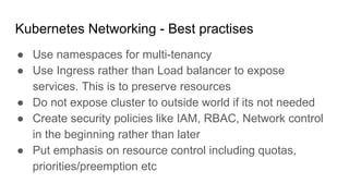 Kubernetes Networking - Best practises
● Use namespaces for multi-tenancy
● Use Ingress rather than Load balancer to expose
services. This is to preserve resources
● Do not expose cluster to outside world if its not needed
● Create security policies like IAM, RBAC, Network control
in the beginning rather than later
● Put emphasis on resource control including quotas,
priorities/preemption etc
 