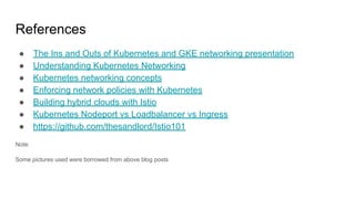 References
● The Ins and Outs of Kubernetes and GKE networking presentation
● Understanding Kubernetes Networking
● Kubernetes networking concepts
● Enforcing network policies with Kubernetes
● Building hybrid clouds with Istio
● Kubernetes Nodeport vs Loadbalancer vs Ingress
● https://github.com/thesandlord/Istio101
Note:
Some pictures used were borrowed from above blog posts
 