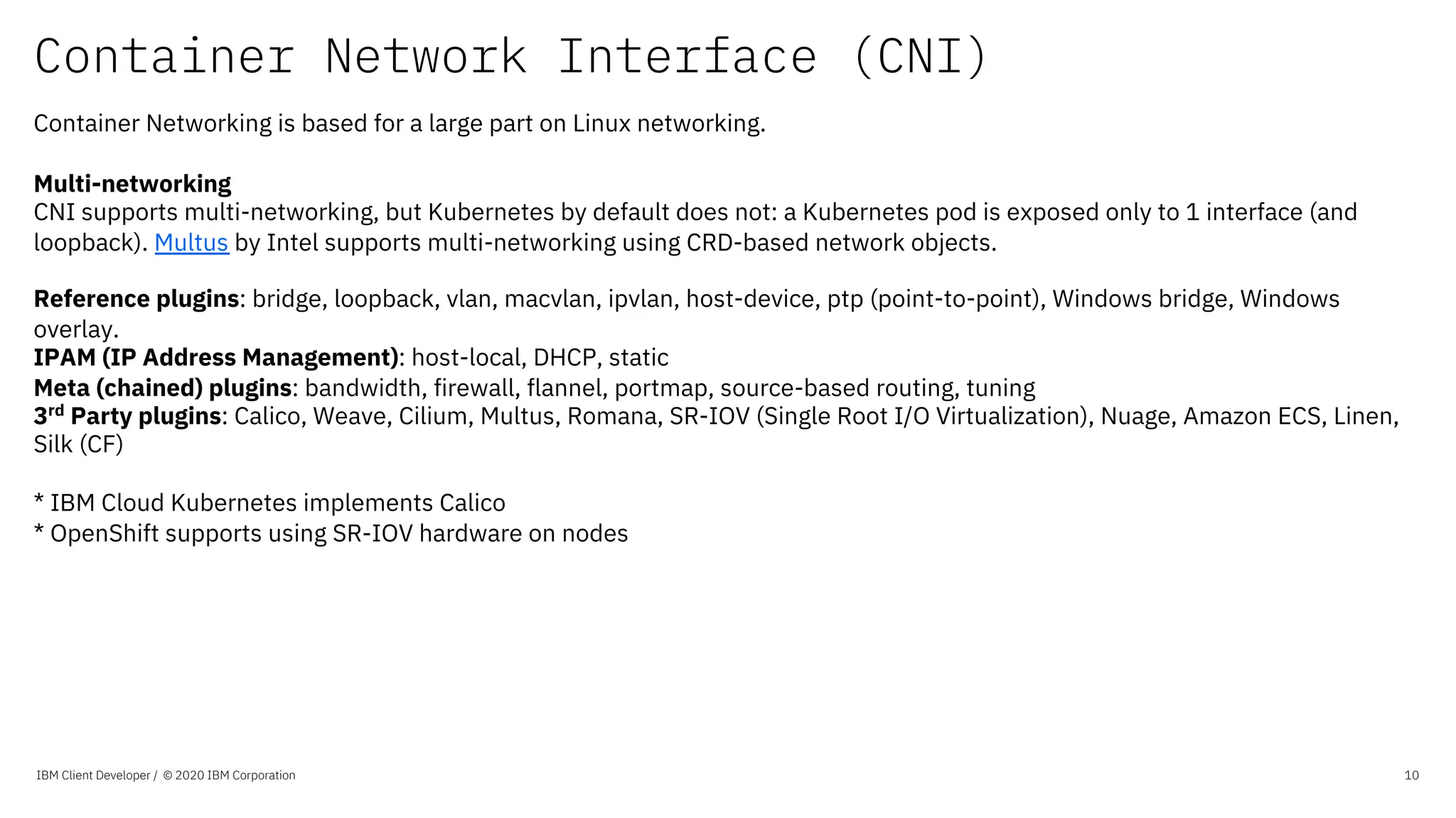 Container Network Interface (CNI)
IBM Client Developer / © 2020 IBM Corporation 10
Container Networking is based for a large part on Linux networking.
Multi-networking
CNI supports multi-networking, but Kubernetes by default does not: a Kubernetes pod is exposed only to 1 interface (and
loopback). Multus by Intel supports multi-networking using CRD-based network objects.
Reference plugins: bridge, loopback, vlan, macvlan, ipvlan, host-device, ptp (point-to-point), Windows bridge, Windows
overlay.
IPAM (IP Address Management): host-local, DHCP, static
Meta (chained) plugins: bandwidth, firewall, flannel, portmap, source-based routing, tuning
3rd
Party plugins: Calico, Weave, Cilium, Multus, Romana, SR-IOV (Single Root I/O Virtualization), Nuage, Amazon ECS, Linen,
Silk (CF)
* IBM Cloud Kubernetes implements Calico
* OpenShift supports using SR-IOV hardware on nodes
 
