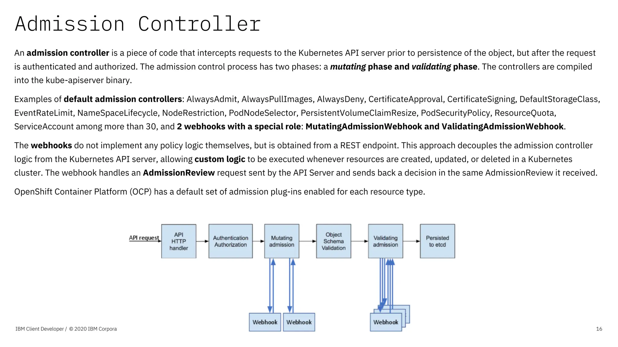 Admission Controller
IBM Client Developer / © 2020 IBM Corporation 16
An admission controller is a piece of code that intercepts requests to the Kubernetes API server prior to persistence of the object, but after the request
is authenticated and authorized. The admission control process has two phases: a mutating phase and validating phase. The controllers are compiled
into the kube-apiserver binary.
Examples of default admission controllers: AlwaysAdmit, AlwaysPullImages, AlwaysDeny, CertificateApproval, CertificateSigning, DefaultStorageClass,
EventRateLimit, NameSpaceLifecycle, NodeRestriction, PodNodeSelector, PersistentVolumeClaimResize, PodSecurityPolicy, ResourceQuota,
ServiceAccount among more than 30, and 2 webhooks with a special role: MutatingAdmissionWebhook and ValidatingAdmissionWebhook.
The webhooks do not implement any policy logic themselves, but is obtained from a REST endpoint. This approach decouples the admission controller
logic from the Kubernetes API server, allowing custom logic to be executed whenever resources are created, updated, or deleted in a Kubernetes
cluster. The webhook handles an AdmissionReview request sent by the API Server and sends back a decision in the same AdmissionReview it received.
OpenShift Container Platform (OCP) has a default set of admission plug-ins enabled for each resource type.
 