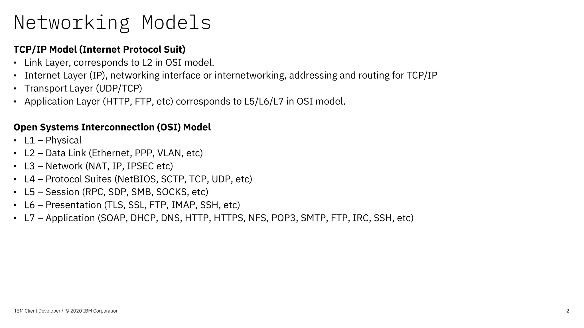 Networking Models
IBM Client Developer / © 2020 IBM Corporation 2
TCP/IP Model (Internet Protocol Suit)
• Link Layer, corresponds to L2 in OSI model.
• Internet Layer (IP), networking interface or internetworking, addressing and routing for TCP/IP
• Transport Layer (UDP/TCP)
• Application Layer (HTTP, FTP, etc) corresponds to L5/L6/L7 in OSI model.
Open Systems Interconnection (OSI) Model
• L1 – Physical
• L2 – Data Link (Ethernet, PPP, VLAN, etc)
• L3 – Network (NAT, IP, IPSEC etc)
• L4 – Protocol Suites (NetBIOS, SCTP, TCP, UDP, etc)
• L5 – Session (RPC, SDP, SMB, SOCKS, etc)
• L6 – Presentation (TLS, SSL, FTP, IMAP, SSH, etc)
• L7 – Application (SOAP, DHCP, DNS, HTTP, HTTPS, NFS, POP3, SMTP, FTP, IRC, SSH, etc)
 