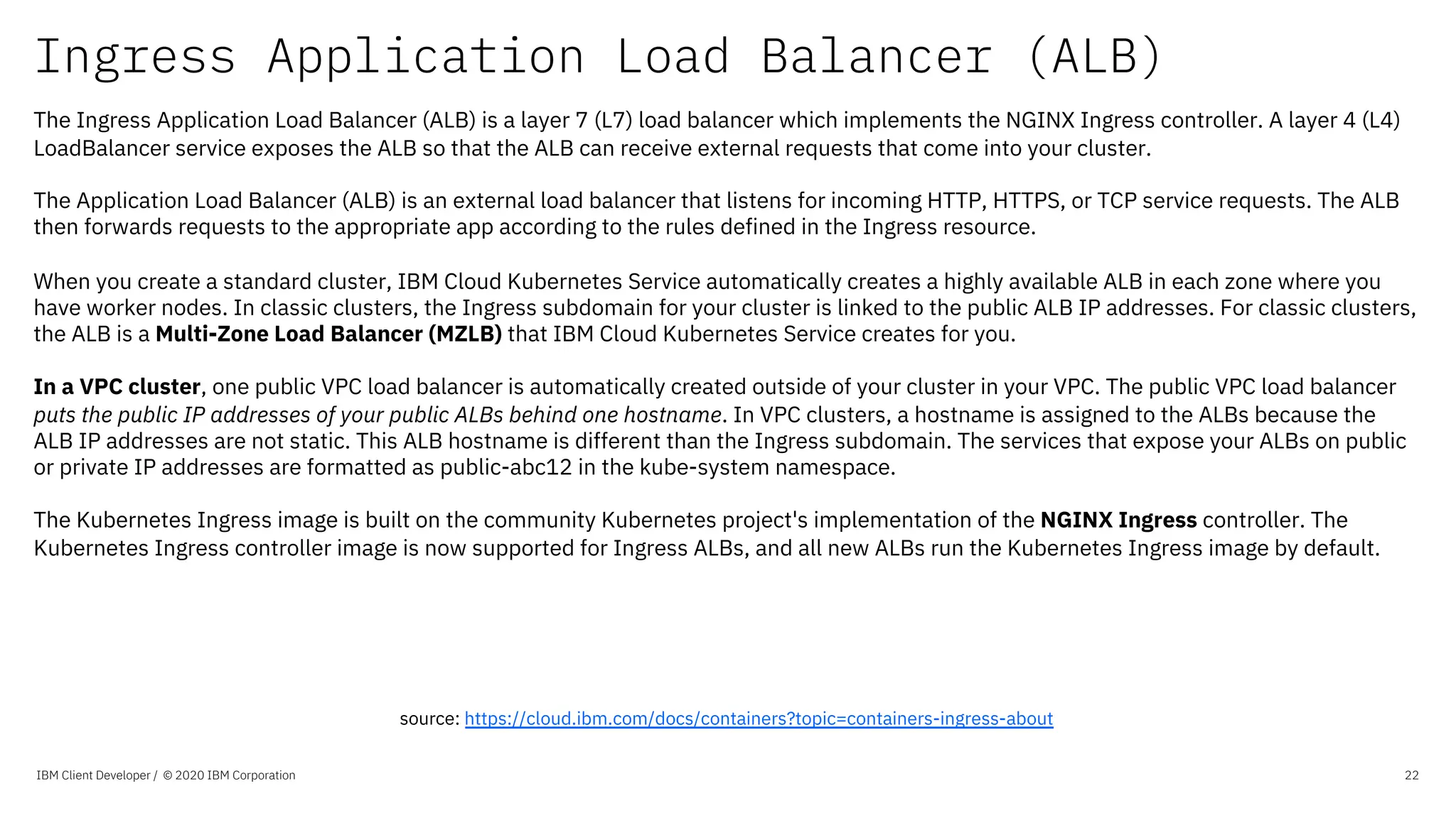 Ingress Application Load Balancer (ALB)
IBM Client Developer / © 2020 IBM Corporation 22
The Ingress Application Load Balancer (ALB) is a layer 7 (L7) load balancer which implements the NGINX Ingress controller. A layer 4 (L4)
LoadBalancer service exposes the ALB so that the ALB can receive external requests that come into your cluster.
The Application Load Balancer (ALB) is an external load balancer that listens for incoming HTTP, HTTPS, or TCP service requests. The ALB
then forwards requests to the appropriate app according to the rules defined in the Ingress resource.
When you create a standard cluster, IBM Cloud Kubernetes Service automatically creates a highly available ALB in each zone where you
have worker nodes. In classic clusters, the Ingress subdomain for your cluster is linked to the public ALB IP addresses. For classic clusters,
the ALB is a Multi-Zone Load Balancer (MZLB) that IBM Cloud Kubernetes Service creates for you.
In a VPC cluster, one public VPC load balancer is automatically created outside of your cluster in your VPC. The public VPC load balancer
puts the public IP addresses of your public ALBs behind one hostname. In VPC clusters, a hostname is assigned to the ALBs because the
ALB IP addresses are not static. This ALB hostname is different than the Ingress subdomain. The services that expose your ALBs on public
or private IP addresses are formatted as public-abc12 in the kube-system namespace.
The Kubernetes Ingress image is built on the community Kubernetes project's implementation of the NGINX Ingress controller. The
Kubernetes Ingress controller image is now supported for Ingress ALBs, and all new ALBs run the Kubernetes Ingress image by default.
source: https://cloud.ibm.com/docs/containers?topic=containers-ingress-about
 