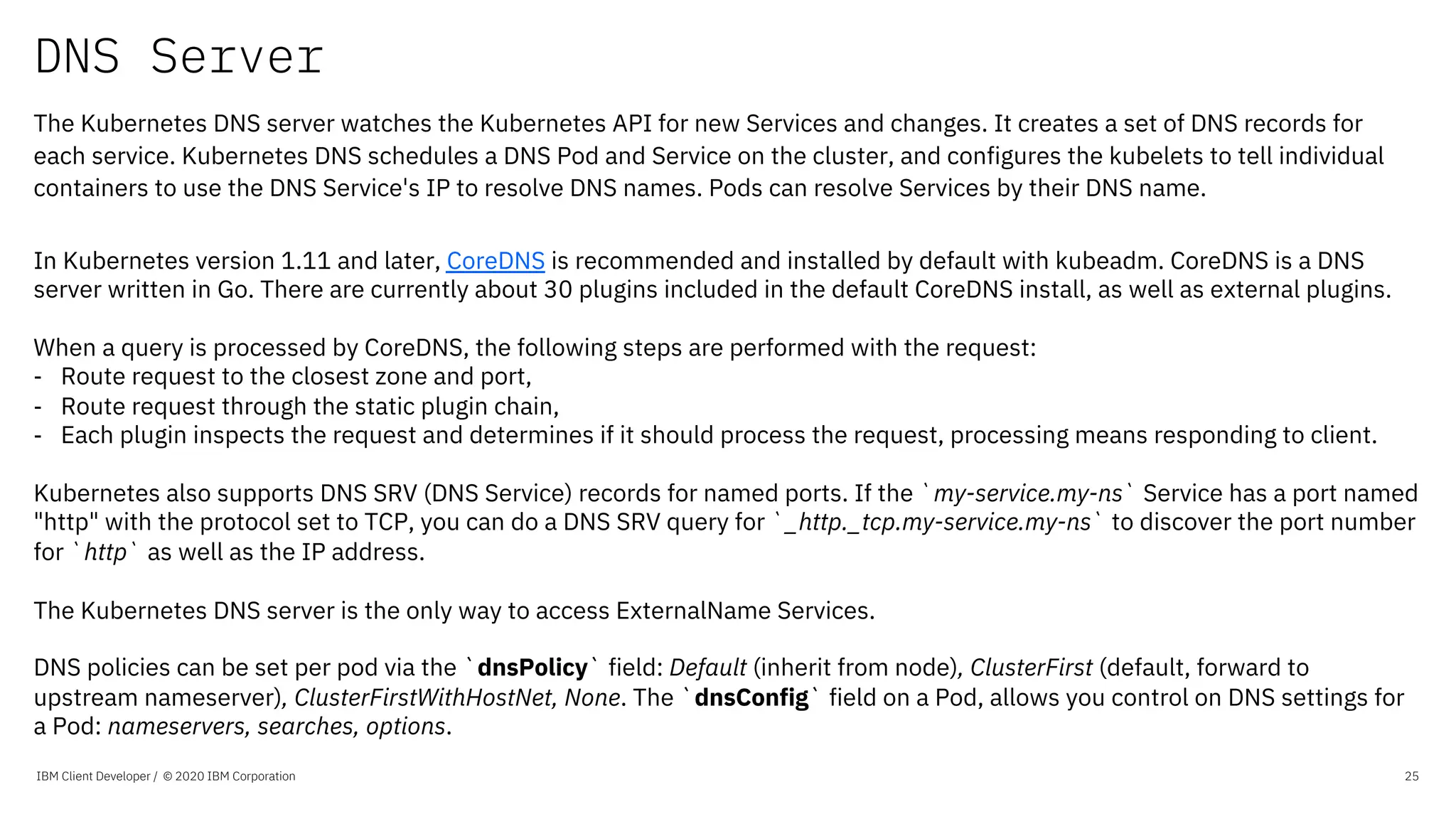 DNS Server
IBM Client Developer / © 2020 IBM Corporation 25
The Kubernetes DNS server watches the Kubernetes API for new Services and changes. It creates a set of DNS records for
each service. Kubernetes DNS schedules a DNS Pod and Service on the cluster, and configures the kubelets to tell individual
containers to use the DNS Service's IP to resolve DNS names. Pods can resolve Services by their DNS name.
In Kubernetes version 1.11 and later, CoreDNS is recommended and installed by default with kubeadm. CoreDNS is a DNS
server written in Go. There are currently about 30 plugins included in the default CoreDNS install, as well as external plugins.
When a query is processed by CoreDNS, the following steps are performed with the request:
- Route request to the closest zone and port,
- Route request through the static plugin chain,
- Each plugin inspects the request and determines if it should process the request, processing means responding to client.
Kubernetes also supports DNS SRV (DNS Service) records for named ports. If the `my-service.my-ns` Service has a port named
"http" with the protocol set to TCP, you can do a DNS SRV query for `_http._tcp.my-service.my-ns` to discover the port number
for `http` as well as the IP address.
The Kubernetes DNS server is the only way to access ExternalName Services.
DNS policies can be set per pod via the `dnsPolicy` field: Default (inherit from node), ClusterFirst (default, forward to
upstream nameserver), ClusterFirstWithHostNet, None. The `dnsConfig` field on a Pod, allows you control on DNS settings for
a Pod: nameservers, searches, options.
 