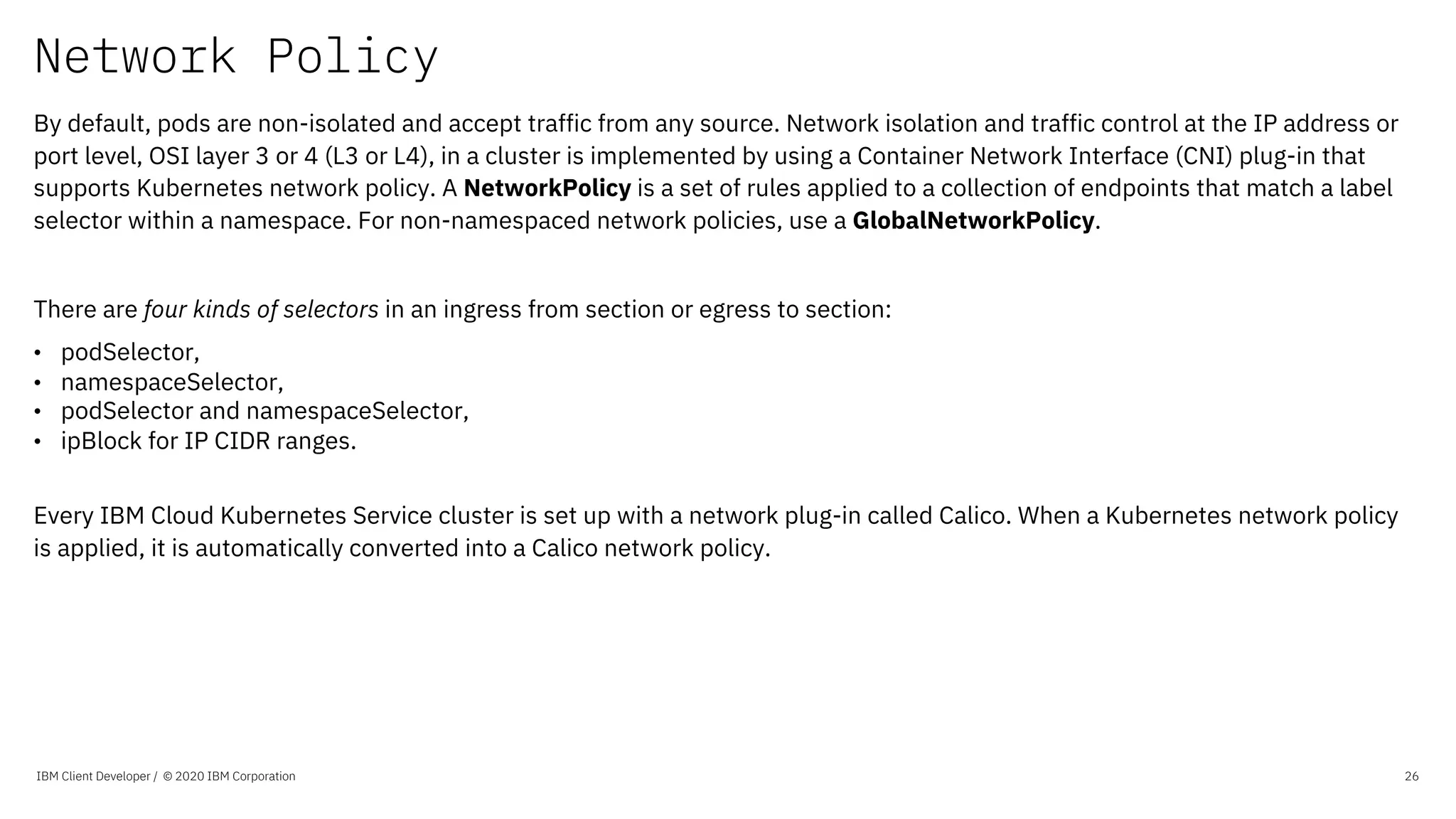 Network Policy
IBM Client Developer / © 2020 IBM Corporation 26
By default, pods are non-isolated and accept traffic from any source. Network isolation and traffic control at the IP address or
port level, OSI layer 3 or 4 (L3 or L4), in a cluster is implemented by using a Container Network Interface (CNI) plug-in that
supports Kubernetes network policy. A NetworkPolicy is a set of rules applied to a collection of endpoints that match a label
selector within a namespace. For non-namespaced network policies, use a GlobalNetworkPolicy.
There are four kinds of selectors in an ingress from section or egress to section:
• podSelector,
• namespaceSelector,
• podSelector and namespaceSelector,
• ipBlock for IP CIDR ranges.
Every IBM Cloud Kubernetes Service cluster is set up with a network plug-in called Calico. When a Kubernetes network policy
is applied, it is automatically converted into a Calico network policy.
 