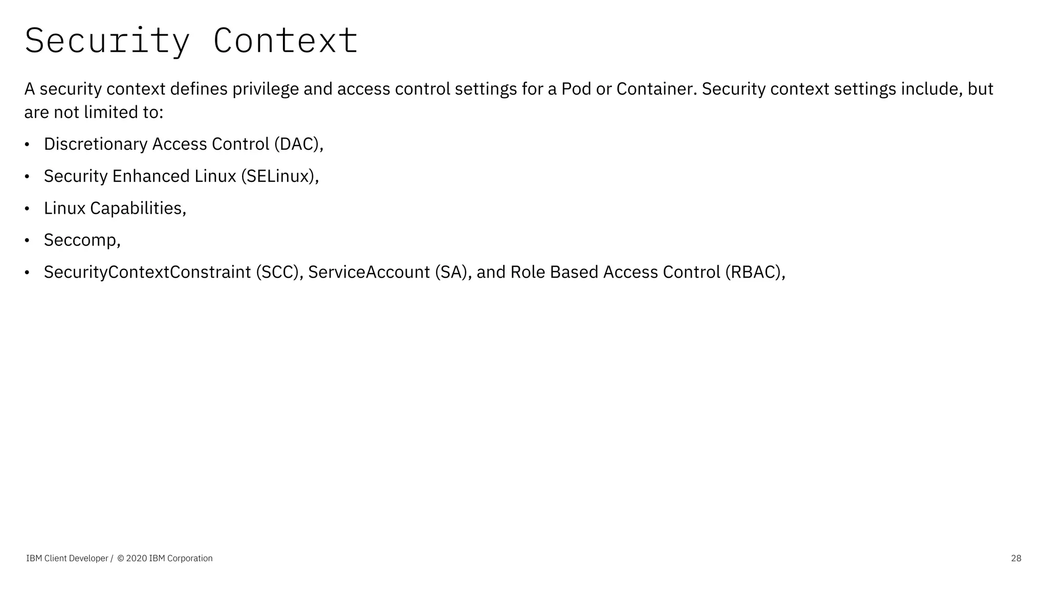 Security Context
IBM Client Developer / © 2020 IBM Corporation 28
A security context defines privilege and access control settings for a Pod or Container. Security context settings include, but
are not limited to:
• Discretionary Access Control (DAC),
• Security Enhanced Linux (SELinux),
• Linux Capabilities,
• Seccomp,
• SecurityContextConstraint (SCC), ServiceAccount (SA), and Role Based Access Control (RBAC),
 