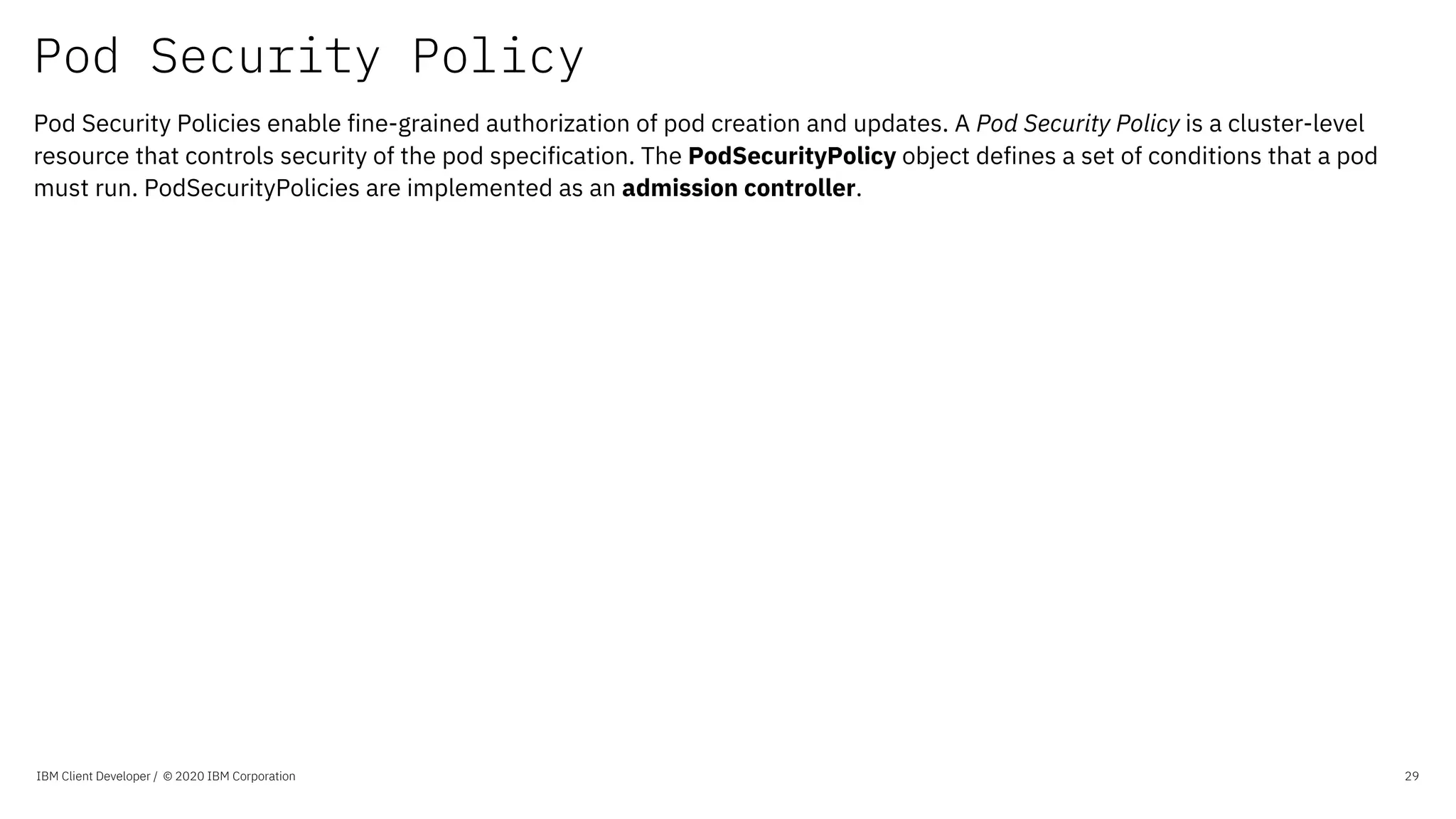 Pod Security Policy
IBM Client Developer / © 2020 IBM Corporation 29
Pod Security Policies enable fine-grained authorization of pod creation and updates. A Pod Security Policy is a cluster-level
resource that controls security of the pod specification. The PodSecurityPolicy object defines a set of conditions that a pod
must run. PodSecurityPolicies are implemented as an admission controller.
 