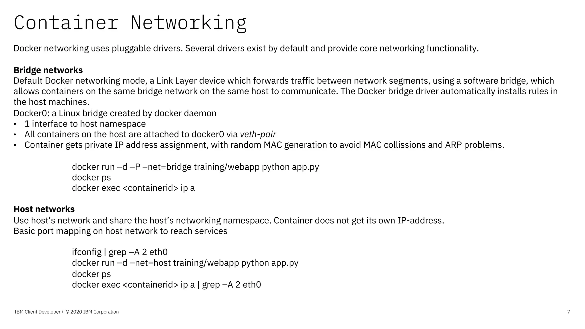 Container Networking
IBM Client Developer / © 2020 IBM Corporation 7
Docker networking uses pluggable drivers. Several drivers exist by default and provide core networking functionality.
Bridge networks
Default Docker networking mode, a Link Layer device which forwards traffic between network segments, using a software bridge, which
allows containers on the same bridge network on the same host to communicate. The Docker bridge driver automatically installs rules in
the host machines.
Docker0: a Linux bridge created by docker daemon
• 1 interface to host namespace
• All containers on the host are attached to docker0 via veth-pair
• Container gets private IP address assignment, with random MAC generation to avoid MAC collissions and ARP problems.
docker run –d –P –net=bridge training/webapp python app.py
docker ps
docker exec <containerid> ip a
Host networks
Use host’s network and share the host’s networking namespace. Container does not get its own IP-address.
Basic port mapping on host network to reach services
ifconfig | grep –A 2 eth0
docker run –d –net=host training/webapp python app.py
docker ps
docker exec <containerid> ip a | grep –A 2 eth0
 