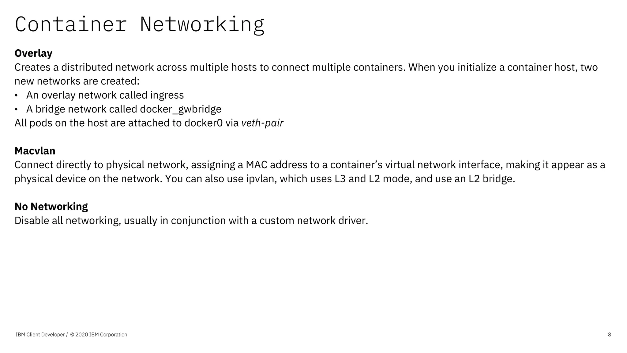 Container Networking
IBM Client Developer / © 2020 IBM Corporation 8
Overlay
Creates a distributed network across multiple hosts to connect multiple containers. When you initialize a container host, two
new networks are created:
• An overlay network called ingress
• A bridge network called docker_gwbridge
All pods on the host are attached to docker0 via veth-pair
Macvlan
Connect directly to physical network, assigning a MAC address to a container’s virtual network interface, making it appear as a
physical device on the network. You can also use ipvlan, which uses L3 and L2 mode, and use an L2 bridge.
No Networking
Disable all networking, usually in conjunction with a custom network driver.
 