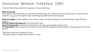 Container Network Interface (CNI)
IBM Client Developer / © 2020 IBM Corporation 10
Container Networking is based for a large part on Linux networking.
Multi-networking
CNI supports multi-networking, but Kubernetes by default does not: a Kubernetes pod is exposed only to 1 interface (and
loopback). Multus by Intel supports multi-networking using CRD-based network objects.
Reference plugins: bridge, loopback, vlan, macvlan, ipvlan, host-device, ptp (point-to-point), Windows bridge, Windows
overlay.
IPAM (IP Address Management): host-local, DHCP, static
Meta (chained) plugins: bandwidth, firewall, flannel, portmap, source-based routing, tuning
3rd
Party plugins: Calico, Weave, Cilium, Multus, Romana, SR-IOV (Single Root I/O Virtualization), Nuage, Amazon ECS, Linen,
Silk (CF)
* IBM Cloud Kubernetes implements Calico
* OpenShift supports using SR-IOV hardware on nodes
 