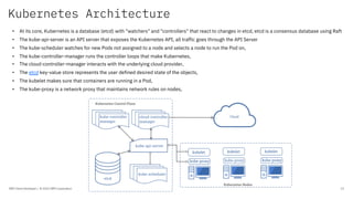 Kubernetes Architecture
IBM Client Developer / © 2020 IBM Corporation 12
• At its core, Kubernetes is a database (etcd) with "watchers" and "controllers" that react to changes in etcd, etcd is a consensus database using Raft
• The kube-api-server is an API server that exposes the Kubernetes API, all traffic goes through the API Server
• The kube-scheduler watches for new Pods not assigned to a node and selects a node to run the Pod on,
• The kube-controller-manager runs the controller loops that make Kubernetes,
• The cloud-controller-manager interacts with the underlying cloud provider,
• The etcd key-value store represents the user defined desired state of the objects,
• The kubelet makes sure that containers are running in a Pod,
• The kube-proxy is a network proxy that maintains network rules on nodes,
 