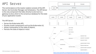 API Server
IBM Client Developer / © 2020 IBM Corporation 13
The control plane on the master node(s) consists of the API
Server, the Controller Manager and Schedulers. The API Server
is the only component that talks directly to etcd and is a
gateway to etcd, which is the consensus database for the state
of your application cluster.
The API Server:
• Serves the Kubernetes API,
• Proxies cluster components such as the Kubernetes UI,
• Allows manipulation of the state of objects,
• Persists the state of objects in etcd.
https://www.openshift.com/blog/kubernetes-deep-dive-api-server-part-1
 