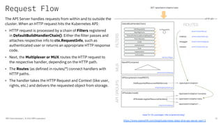 Request Flow
IBM Client Developer / © 2020 IBM Corporation 15
The API Server handles requests from within and to outside the
cluster. When an HTTP request hits the Kubernetes API:
• HTTP request is processed by a chain of Filters registered
in DefaultBuildHandlerChain(). Either the filter passes and
attaches respective info to ctx.RequestInfo, such as
authenticated user or returns an appropriate HTTP response
code.
• Next, the Multiplexer or MUX routes the HTTP request to
the respective handler, depending on the HTTP path.
• The Routes (as defined in routes/*) connect handlers with
HTTP paths.
• The handler takes the HTTP Request and Context (like user,
rights, etc.) and delivers the requested object from storage.
https://www.openshift.com/blog/kubernetes-deep-dive-api-server-part-1
 
