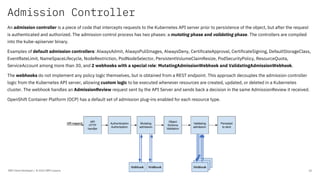 Admission Controller
IBM Client Developer / © 2020 IBM Corporation 16
An admission controller is a piece of code that intercepts requests to the Kubernetes API server prior to persistence of the object, but after the request
is authenticated and authorized. The admission control process has two phases: a mutating phase and validating phase. The controllers are compiled
into the kube-apiserver binary.
Examples of default admission controllers: AlwaysAdmit, AlwaysPullImages, AlwaysDeny, CertificateApproval, CertificateSigning, DefaultStorageClass,
EventRateLimit, NameSpaceLifecycle, NodeRestriction, PodNodeSelector, PersistentVolumeClaimResize, PodSecurityPolicy, ResourceQuota,
ServiceAccount among more than 30, and 2 webhooks with a special role: MutatingAdmissionWebhook and ValidatingAdmissionWebhook.
The webhooks do not implement any policy logic themselves, but is obtained from a REST endpoint. This approach decouples the admission controller
logic from the Kubernetes API server, allowing custom logic to be executed whenever resources are created, updated, or deleted in a Kubernetes
cluster. The webhook handles an AdmissionReview request sent by the API Server and sends back a decision in the same AdmissionReview it received.
OpenShift Container Platform (OCP) has a default set of admission plug-ins enabled for each resource type.
 