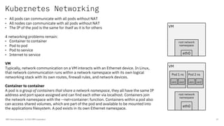Kubernetes Networking
IBM Client Developer / © 2020 IBM Corporation 17
• All pods can communicate with all pods without NAT
• All nodes can communicate with all pods without NAT
• The IP of the pod is the same for itself as it is for others
4 networking problems remain:
• Container to container
• Pod to pod
• Pod to service
• Internet to service
VM
Typically, network communication on a VM interacts with an Ethernet device. In Linux,
that network communication runs within a network namespace with its own logical
networking stack with its own routes, firewall rules, and network devices.
Container to container
A pod is a group of containers that share a network namespace, they all have the same IP
address and port space assigned and can find each other via localhost. Containers join
the network namespace with the --net=container: function. Containers within a pod also
can access shared volumes, which are part of the pod and available to be mounted into
the applications filesystem. A pod exists in its own Ethernet namespace.
VM
root network
namespace
eth0
VM
root network
namespace
eth0
Pod 1 ns Pod 2 ns
ctr1 ctr2 ctr1 ctr2
 