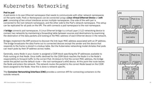 Kubernetes Networking
IBM Client Developer / © 2020 IBM Corporation 18
Pod to pod
A pod exists in its own Ethernet namespace that needs to communicate with other network namespaces
on the same node. Pods or Namespaces can be connected using a Linux Virtual Ethernet Device or veth
pair, consisting of two virtual interfaces across multiple namespaces. One side of the veth pair is
connected to the root network namespace, and the other side to the Pod’s network namespace. This setup
can be replicated for all pods on the VM. The veth connects a pod namespace to the root namespace.
A bridge connects pod namespaces. A Linux Ethernet bridge is a virtual Layer 2 (L2) networking device to
connect two networks by maintaining a forwarding table between sources and destinations by examining
the destination of the data packets and looking at the MAC-address of each Ethernet device in the network.
Bridges implement the ARP protocol to discover the link-layer MAC address associated with an IP address.
The bridge broadcasts the data frame out to connected devices except the sender and the device that
responds to the frame is stored in a lookup table. But the Kubernetes networking model dictates that pods
can reach pods by their IP address across nodes.
Generally, every Node in your cluster is assigned a CIDR block specifying the IP addresses available to
Pods running on that Node. Once traffic destined for the CIDR block reaches the Node it is the Node’s
responsibility to forward traffic to the correct Pod. On failure to find the correct MAC address, the bridge
sends the packet out the default route — the root namespace’s eth0 device. At this point the route leaves
the Node and enters the network. The network routes the packet to the correct Node based on the CIDR
block assigned to the Node. How this is done is network specific.
The Container Networking Interface (CNI) provides a common API for connecting containers to the
outside network.
VM
root netns
eth0
Pod 1 ns Pod 2 ns
veth0 veth1
eth0 eth0
VM
eth0
Pod 1 ns Pod 2 ns
veth0 veth1
eth0 eth0
root netns
cbr0
 