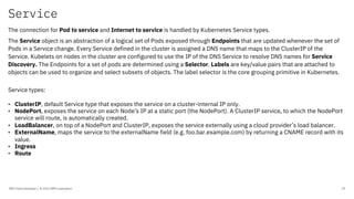 Service
IBM Client Developer / © 2020 IBM Corporation 19
The connection for Pod to service and Internet to service is handled by Kubernetes Service types.
The Service object is an abstraction of a logical set of Pods exposed through Endpoints that are updated whenever the set of
Pods in a Service change. Every Service defined in the cluster is assigned a DNS name that maps to the ClusterIP of the
Service. Kubelets on nodes in the cluster are configured to use the IP of the DNS Service to resolve DNS names for Service
Discovery. The Endpoints for a set of pods are determined using a Selector. Labels are key/value pairs that are attached to
objects can be used to organize and select subsets of objects. The label selector is the core grouping primitive in Kubernetes.
Service types:
• ClusterIP, default Service type that exposes the service on a cluster-internal IP only.
• NodePort, exposes the service on each Node’s IP at a static port (the NodePort). A ClusterIP service, to which the NodePort
service will route, is automatically created.
• LoadBalancer, on top of a NodePort and ClusterIP, exposes the service externally using a cloud provider’s load balancer.
• ExternalName, maps the service to the externalName field (e.g. foo.bar.example.com) by returning a CNAME record with its
value.
• Ingress
• Route
 