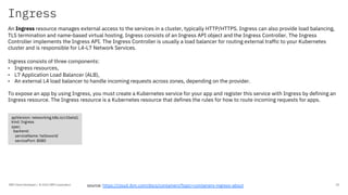 Ingress
IBM Client Developer / © 2020 IBM Corporation 20
An Ingress resource manages external access to the services in a cluster, typically HTTP/HTTPS. Ingress can also provide load balancing,
TLS termination and name-based virtual hosting. Ingress consists of an Ingress API object and the Ingress Controller. The Ingress
Controller implements the Ingress API. The Ingress Controller is usually a load balancer for routing external traffic to your Kubernetes
cluster and is responsible for L4-L7 Network Services.
Ingress consists of three components:
• Ingress resources,
• L7 Application Load Balancer (ALB),
• An external L4 load balancer to handle incoming requests across zones, depending on the provider.
To expose an app by using Ingress, you must create a Kubernetes service for your app and register this service with Ingress by defining an
Ingress resource. The Ingress resource is a Kubernetes resource that defines the rules for how to route incoming requests for apps.
source: https://cloud.ibm.com/docs/containers?topic=containers-ingress-about
apiVersion: networking.k8s.io/v1beta1
kind: Ingress
spec:
backend:
serviceName: helloworld
servicePort: 8080
 