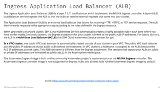 Ingress Application Load Balancer (ALB)
IBM Client Developer / © 2020 IBM Corporation 22
The Ingress Application Load Balancer (ALB) is a layer 7 (L7) load balancer which implements the NGINX Ingress controller. A layer 4 (L4)
LoadBalancer service exposes the ALB so that the ALB can receive external requests that come into your cluster.
The Application Load Balancer (ALB) is an external load balancer that listens for incoming HTTP, HTTPS, or TCP service requests. The ALB
then forwards requests to the appropriate app according to the rules defined in the Ingress resource.
When you create a standard cluster, IBM Cloud Kubernetes Service automatically creates a highly available ALB in each zone where you
have worker nodes. In classic clusters, the Ingress subdomain for your cluster is linked to the public ALB IP addresses. For classic clusters,
the ALB is a Multi-Zone Load Balancer (MZLB) that IBM Cloud Kubernetes Service creates for you.
In a VPC cluster, one public VPC load balancer is automatically created outside of your cluster in your VPC. The public VPC load balancer
puts the public IP addresses of your public ALBs behind one hostname. In VPC clusters, a hostname is assigned to the ALBs because the
ALB IP addresses are not static. This ALB hostname is different than the Ingress subdomain. The services that expose your ALBs on public
or private IP addresses are formatted as public-abc12 in the kube-system namespace.
The Kubernetes Ingress image is built on the community Kubernetes project's implementation of the NGINX Ingress controller. The
Kubernetes Ingress controller image is now supported for Ingress ALBs, and all new ALBs run the Kubernetes Ingress image by default.
source: https://cloud.ibm.com/docs/containers?topic=containers-ingress-about
 