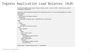Ingress Application Load Balancer (ALB)
IBM Client Developer / © 2020 IBM Corporation 23
ibmcloud ks ingress secret create --cluster <cluster_name> --cert-crn <CRN> --name <secret_name> --
namespace <namespace>
apiVersion: networking.k8s.io/v1beta1 # For Kubernetes version 1.19, use networking.k8s.io/v1 instead
kind: Ingress
metadata:
name: community-ingress-resource
annotations:
kubernetes.io/ingress.class: "<public|private>-iks-k8s-nginx"
spec:
tls:
- hosts:
- <domain>
secretName: <tls_secret_name>
rules:
- host: <domain>
http:
paths:
- path: /<app1_path>
backend:
serviceName: <app1_service>
servicePort: 80
- path: /<app2_path>
backend:
serviceName: <app2_service>
servicePort: 80
kubectl apply -f ingress-resource.yaml -n <namespace>
 