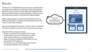 Route
IBM Client Developer / © 2020 IBM Corporation 24
The Route is an OpenShift resource that was created before
the Ingress was added to Kubernetes. Route also enables
external access to services with additional capabilities like
splitting traffic between multiple backends, sticky sessions.
Route principles heavily influenced the Ingress design.
When a Route object is created on OpenShift the built-in
HAProxy load balancer exposes the requested service and
makes it externally available.
Routes are assigned a hostname from the router subdomain
that external clients can use to send requests to your app.
OpenShift offers 4 types of routes:
• Simple, to handle non-encrypted HTTP traffic,
• Passthrough, to pass TLS connections without
interruption to the pod, no TLS termination,
• Edge, to handle encrypted HTTPS traffic for non-
encrypted HTTP endpoints,
• Re-encrypt, uses TLS termination and new TLS
connection between router and pod.
source: https://cloud.ibm.com/docs/openshift?topic=openshift-openshift_routes
 
