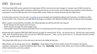 DNS Server
IBM Client Developer / © 2020 IBM Corporation 25
The Kubernetes DNS server watches the Kubernetes API for new Services and changes. It creates a set of DNS records for
each service. Kubernetes DNS schedules a DNS Pod and Service on the cluster, and configures the kubelets to tell individual
containers to use the DNS Service's IP to resolve DNS names. Pods can resolve Services by their DNS name.
In Kubernetes version 1.11 and later, CoreDNS is recommended and installed by default with kubeadm. CoreDNS is a DNS
server written in Go. There are currently about 30 plugins included in the default CoreDNS install, as well as external plugins.
When a query is processed by CoreDNS, the following steps are performed with the request:
- Route request to the closest zone and port,
- Route request through the static plugin chain,
- Each plugin inspects the request and determines if it should process the request, processing means responding to client.
Kubernetes also supports DNS SRV (DNS Service) records for named ports. If the `my-service.my-ns` Service has a port named
"http" with the protocol set to TCP, you can do a DNS SRV query for `_http._tcp.my-service.my-ns` to discover the port number
for `http` as well as the IP address.
The Kubernetes DNS server is the only way to access ExternalName Services.
DNS policies can be set per pod via the `dnsPolicy` field: Default (inherit from node), ClusterFirst (default, forward to
upstream nameserver), ClusterFirstWithHostNet, None. The `dnsConfig` field on a Pod, allows you control on DNS settings for
a Pod: nameservers, searches, options.
 