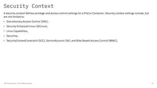 Security Context
IBM Client Developer / © 2020 IBM Corporation 28
A security context defines privilege and access control settings for a Pod or Container. Security context settings include, but
are not limited to:
• Discretionary Access Control (DAC),
• Security Enhanced Linux (SELinux),
• Linux Capabilities,
• Seccomp,
• SecurityContextConstraint (SCC), ServiceAccount (SA), and Role Based Access Control (RBAC),
 