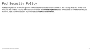 Pod Security Policy
IBM Client Developer / © 2020 IBM Corporation 29
Pod Security Policies enable fine-grained authorization of pod creation and updates. A Pod Security Policy is a cluster-level
resource that controls security of the pod specification. The PodSecurityPolicy object defines a set of conditions that a pod
must run. PodSecurityPolicies are implemented as an admission controller.
 