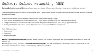 Software Defined Networking (SDN)
IBM Client Developer / © 2020 IBM Corporation 4
Software Defined Networking (SDN) uses software-based controllers or APIs to create and control a virtual network or traditional hardware.
Network virtualization segments different virtual networks within a single physical network or connect devices on different physical networks to create a
single virtual network.
SDN is a software defined way to control the traffic or routing of data packets through a server.
• Using an open standard software-based controller, using a single protocol to communicate with different hardware devices.
• Configure network services and allocate virtual resources to change network infrastructure in real time, to optimize data flow.
• Visibility into the entire network and creation of separate zones for devices with different security levels.
Parts of SDN architecture:
• Applications,
• Controllers,
• Networking devices.
Network Functions Virtualization (NFV) abstracts network functions from hardware and supports SDN by providing the infrastructure on which SDN
software runs.
Network Service Chaining, also known as Service Function Chaining (SFC) uses SDN to create a chain of connected network services, such as L4-7
services like firewalls, network address translation (NAT), and intrusion protection.
 