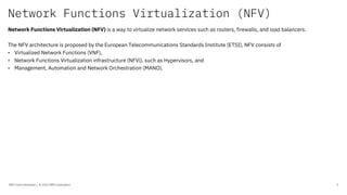 Network Functions Virtualization (NFV)
IBM Client Developer / © 2020 IBM Corporation 5
Network Functions Virtualization (NFV) is a way to virtualize network services such as routers, firewalls, and load balancers.
The NFV architecture is proposed by the European Telecommunications Standards Institute (ETSI), NFV consists of
• Virtualized Network Functions (VNF),
• Network Functions Virtualization infrastructure (NFVi), such as Hypervisors, and
• Management, Automation and Network Orchestration (MANO).
 