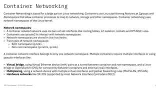 Container Networking
IBM Client Developer / © 2020 IBM Corporation 6
Container Networking is based for a large part on Linux networking. Containers use Linux partitioning features as Cgroups and
Namespaces that allow container processes to map to network, storage and other namespaces. Container networking uses
network namespaces of the Linux kernel.
Network namespaces:
• A container isolated network uses its own virtual interfaces like routing tables, L2 isolation, sockets and IPTABLE rules.
• Containers use iproute2 to interact with network namespaces.
• Network namespaces are stored in /var/run/netns
• Two types of network namespaces:
– Root namespace (ip link)
– Non-root namespace (ip netns, ip link)
A container network interface belongs to only one network namespace. Multiple containers require multiple interfaces or using
pseudo-interfaces like:
• Virtual bridge, using Virtual Ethernet device (veth) pairs as a tunnel between container and root namespace, and a Linux
bridge or OpenvSwitch (OVS) for connectivity between containers and external (real) interfaces.
• Multiplexing, using a network device with multiple virtual interfaces and packet forwarding rules (MACVLAN, IPVLAN),
• Hardware networks like SR-IOV (supported by most Network Interface Controllers (NIC)).
 