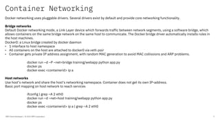 Container Networking
IBM Client Developer / © 2020 IBM Corporation 7
Docker networking uses pluggable drivers. Several drivers exist by default and provide core networking functionality.
Bridge networks
Default Docker networking mode, a Link Layer device which forwards traffic between network segments, using a software bridge, which
allows containers on the same bridge network on the same host to communicate. The Docker bridge driver automatically installs rules in
the host machines.
Docker0: a Linux bridge created by docker daemon
• 1 interface to host namespace
• All containers on the host are attached to docker0 via veth-pair
• Container gets private IP address assignment, with random MAC generation to avoid MAC collissions and ARP problems.
docker run –d –P –net=bridge training/webapp python app.py
docker ps
docker exec <containerid> ip a
Host networks
Use host’s network and share the host’s networking namespace. Container does not get its own IP-address.
Basic port mapping on host network to reach services
ifconfig | grep –A 2 eth0
docker run –d –net=host training/webapp python app.py
docker ps
docker exec <containerid> ip a | grep –A 2 eth0
 