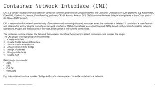 Container Network Interface (CNI)
IBM Client Developer / © 2020 IBM Corporation 9
CNI is a vendor-neutral interface between container runtimes and networks, independent of the Container Orchestration (CO) platform, e.g. Kubernetes,
OpenShift, Docker, rkt, Mesos, CloudFoundry, podman, CRI-O, Kurma, Amazon ECS. CNI (Container Network Interface) originates at CoreOS as part of
rkt. Now a CNCF project.
CNI is responsible for network connectivity of containers and removing allocated resources when the container is deleted. It consists of a specification
and libraries for writing plugins to configure network interfaces. CNI defines a basic execution flow and JSON-based configuration format for network
operations. Plugins are executables in the host, and Kubelet is the runtime on the node.
The container runtime creates the Network Namespace, identifies the network to attach containers, and invokes the plugin.
The CNI plugin or bridge program implements:
1. Create veth Pairs
2. Create Bridge Network/Interface
3. Attach vEth to Namespace
4. Attach other vEth to Bridge
5. Assign IP address
6. Bring up interfaces
7. Enable NAT
Basic plugin commands:
• ADD
• DEL
• CHECK
• VERSION
E.g. the container runtime invokes `bridge add <cid> <namespace>` to add a container to a network.
 