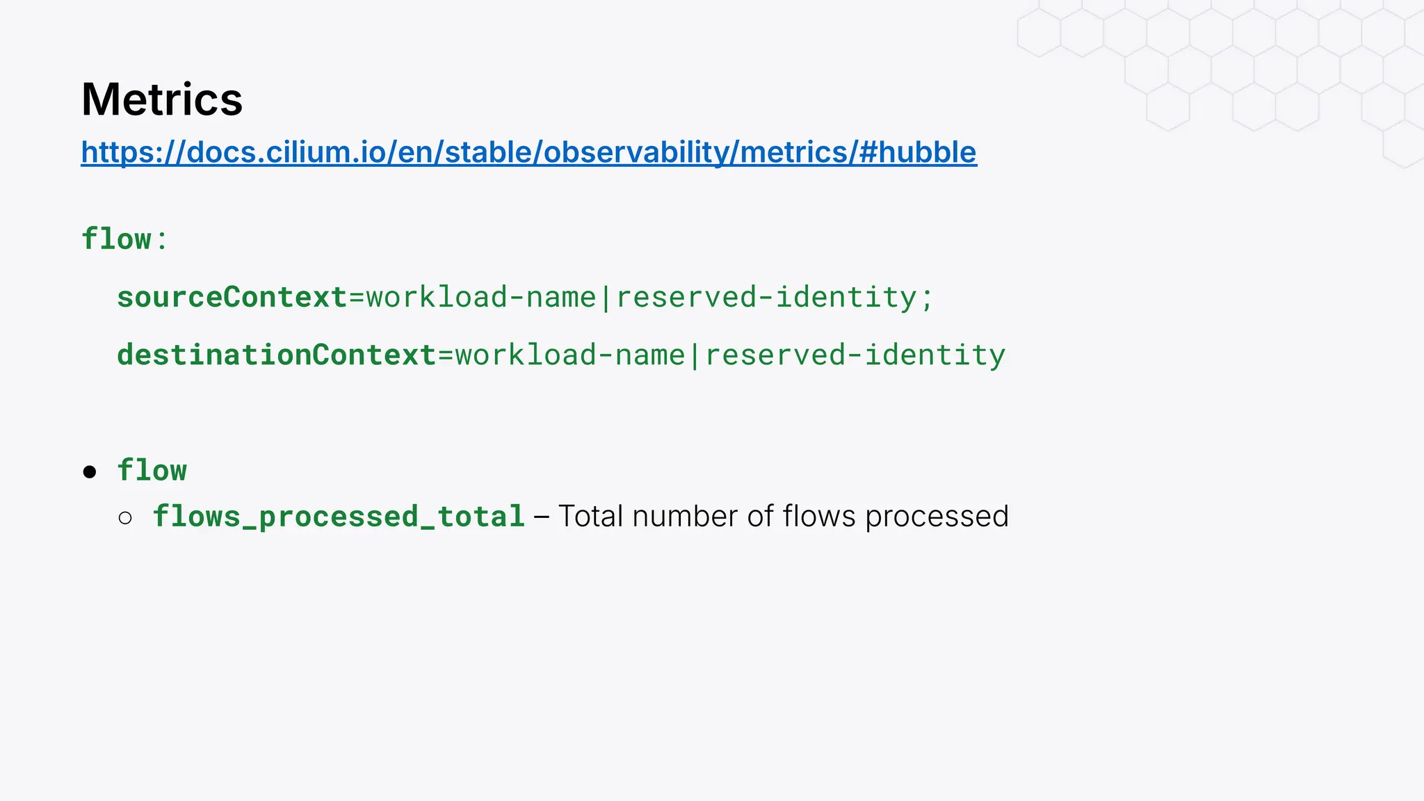 flow:
sourceContext=workload-name|reserved-identity;
destinationContext=workload-name|reserved-identity
● flow
○ flows_processed_total – Total number of flows processed
Metrics
https://docs.cilium.io/en/stable/observability/metrics/#hubble
 