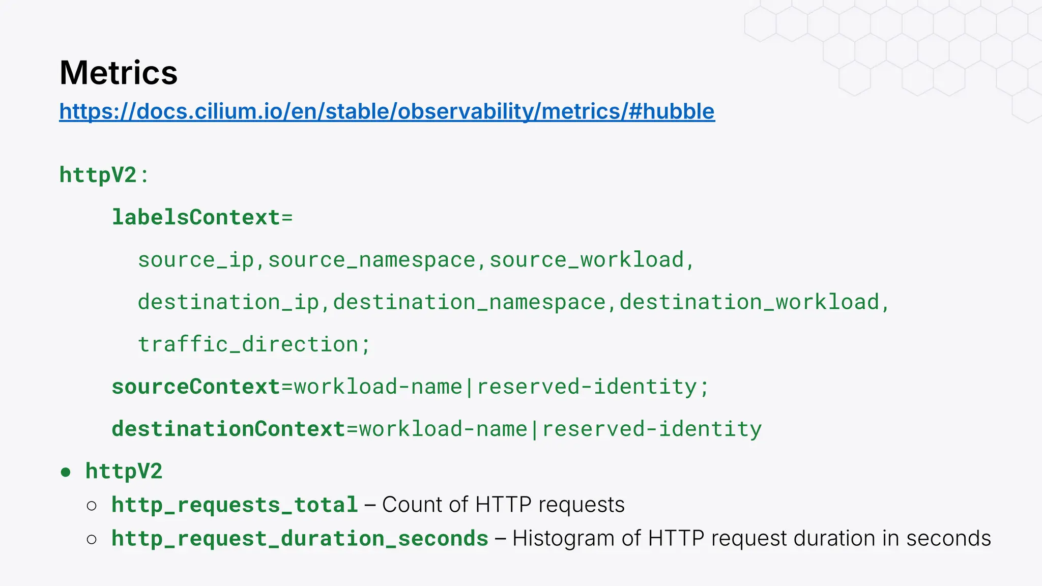 httpV2:
labelsContext=
source_ip,source_namespace,source_workload,
destination_ip,destination_namespace,destination_workload,
traffic_direction;
sourceContext=workload-name|reserved-identity;
destinationContext=workload-name|reserved-identity
● httpV2
○ http_requests_total – Count of HTTP requests
○ http_request_duration_seconds – Histogram of HTTP request duration in seconds
Metrics
https://docs.cilium.io/en/stable/observability/metrics/#hubble
 