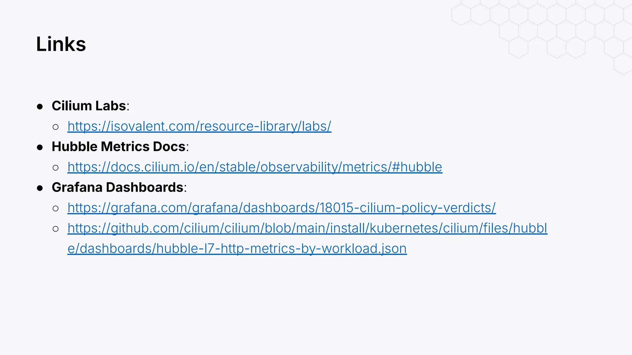 ● Cilium Labs:
○ https://isovalent.com/resource-library/labs/
● Hubble Metrics Docs:
○ https://docs.cilium.io/en/stable/observability/metrics/#hubble
● Grafana Dashboards:
○ https://grafana.com/grafana/dashboards/18015-cilium-policy-verdicts/
○ https://github.com/cilium/cilium/blob/main/install/kubernetes/cilium/files/hubbl
e/dashboards/hubble-l7-http-metrics-by-workload.json
Links
 