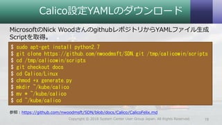Calico設定YAMLのダウンロード
MicrosoftのNick WoodさんのgithubレポジトリからYAMLファイル生成
Scriptを取得。
参照：https://github.com/nwoodmsft/SDN/blob/docs/Calico/CalicoFelix.md
19Copyright © 2018 System Center User Group Japan. All Rights Reserved.
$ sudo apt-get install python2.7
$ git clone https://github.com/nwoodmsft/SDN.git /tmp/calicowin/scripts
$ cd /tmp/calicowin/scripts
$ git checkout docs
$ cd Calico/Linux
$ chmod +x generate.py
$ mkdir ~/kube/calico
$ mv * ~/kube/calico
$ cd ~/kube/calico
 