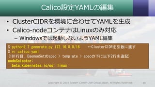 Calico設定YAMLの編集
• ClusterCIDRを環境に合わせてYAMLを生成
• Calico-nodeコンテナはLinuxのみ対応
– Windowsでは起動しないようYAML編集
20Copyright © 2018 System Center User Group Japan. All Rights Reserved.
$ python2.7 generate.py 172.16.0.0/16 ←ClusterCIDRを引数に渡す
$ vi calico.yaml
(181行目, DaemonSetのspec > template > specの下に以下2行を追記)
nodeSelector:
beta.kubernetes.io/os: linux
 