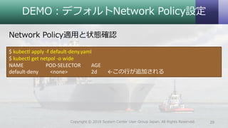 DEMO：デフォルトNetwork Policy設定
Network Policy適用と状態確認
29Copyright © 2018 System Center User Group Japan. All Rights Reserved.
$ kubectl apply -f default-deny.yaml
$ kubectl get netpol -o wide
NAME POD-SELECTOR AGE
default-deny <none> 2d ←この行が追加される
 