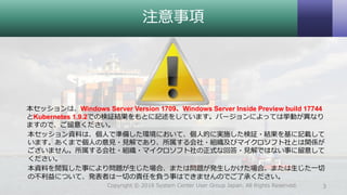 注意事項
本セッションは、Windows Server Version 1709、Windows Server Inside Preview build 17744
とKubernetes 1.9.2での検証結果をもとに記述をしています。バージョンによっては挙動が異なり
ますので、ご留意ください。
本セッション資料は、個人で準備した環境において、個人的に実施した検証・結果を基に記載して
います。あくまで個人の意見・見解であり、所属する会社・組織及びマイクロソフト社とは関係が
ございません。所属する会社・組織・マイクロソフト社の正式な回答・見解ではない事に留意して
ください。
本資料を閲覧した事により問題が生じた場合、または問題が発生しかけた場合、または生じた一切
の不利益について、発表者は一切の責任を負う事はできませんのでご了承ください。
3Copyright © 2018 System Center User Group Japan. All Rights Reserved.
 