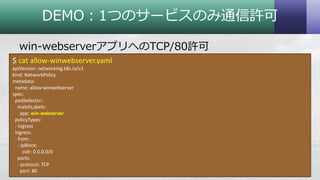 DEMO：1つのサービスのみ通信許可
win-webserverアプリへのTCP/80許可
30Copyright © 2018 System Center User Group Japan. All Rights Reserved.
$ cat allow-winwebserver.yaml
apiVersion: networking.k8s.io/v1
kind: NetworkPolicy
metadata:
name: allow-winwebserver
spec:
podSelector:
matchLabels:
app: win-webserver
policyTypes:
- Ingress
ingress:
- from:
- ipBlock:
cidr: 0.0.0.0/0
ports:
- protocol: TCP
port: 80
 