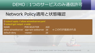 DEMO：1つのサービスのみ通信許可
Network Policy適用と状態確認
31Copyright © 2018 System Center User Group Japan. All Rights Reserved.
$ kubectl apply -f allow-winwebserver.yaml
$ kubectl get netpol -o wide
NAME POD-SELECTOR AGE
allow-winwebserver app=win-webserver 2d ←この行が追加される
default-deny <none> 2d
 