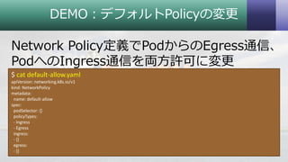 DEMO：デフォルトPolicyの変更
Network Policy定義でPodからのEgress通信、
PodへのIngress通信を両方許可に変更
32Copyright © 2018 System Center User Group Japan. All Rights Reserved.
$ cat default-allow.yaml
apiVersion: networking.k8s.io/v1
kind: NetworkPolicy
metadata:
name: default-allow
spec:
podSelector: {}
policyTypes:
- Ingress
- Egress
ingress:
- {}
egress:
- {}
 