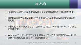 まとめ
• KubernetesのNetwork Policyはコンテナ間の通信の分離に利用する。
• 現状CalicoはWindowsコンテナ上ではNetwork Policyの設定にのみ利
用可能。
• 今後のロードマップとして、Calicoによるコンテナ間ネットワーク設定
を実装予定。
• Windowsコンテナでのコンテナ間ネットワークを設定するFlannelとの
連携（canalプロジェクト）はまだ動かない。
35Copyright © 2018 System Center User Group Japan. All Rights Reserved.
 