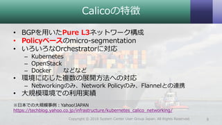 Calicoの特徴
• BGPを用いたPure L3ネットワーク構成
• Policyベースのmicro-segmentation
• いろいろなOrchestratorに対応
– Kubernetes
– OpenStack
– Docker などなど
• 環境に応じた複数の展開方法への対応
– Networkingのみ、Network Policyのみ、Flannelとの連携
• 大規模環境での利用実績
※日本での大規模事例：Yahoo!JAPAN
https://techblog.yahoo.co.jp/infrastructure/kubernetes_calico_networking/
9Copyright © 2018 System Center User Group Japan. All Rights Reserved.
 
